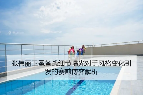 张伟丽卫冕备战细节曝光对手风格变化引发的赛前博弈解析