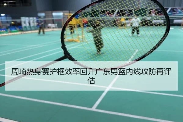 周琦热身赛护框效率回升广东男篮内线攻防再评估