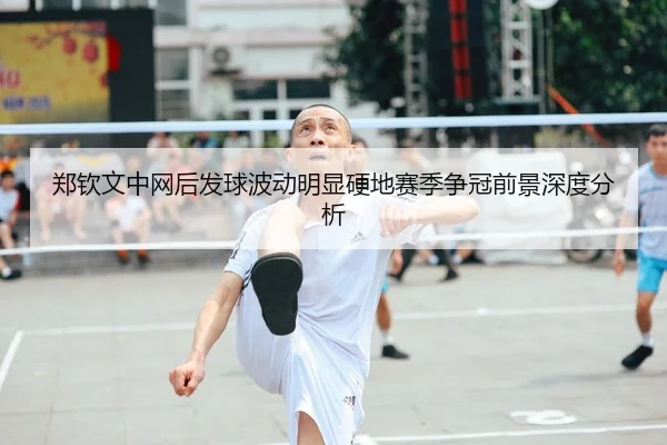 郑钦文中网后发球波动明显硬地赛季争冠前景深度分析